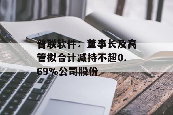 普联软件:董事长及高管拟合计减持不超0.69%公司股份 普联软件:董事长及高管拟合计减持不超0.69%公司股份