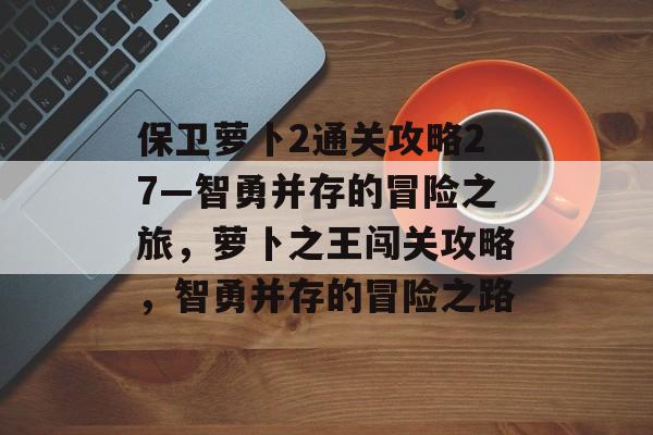 保卫萝卜2通关攻略27—智勇并存的冒险之旅,萝卜之王闯关攻略,智勇并存的冒险之路 保卫萝卜2通关攻略27—智勇并存的冒险之旅,萝卜之王闯关攻略,智勇并存的冒险之路