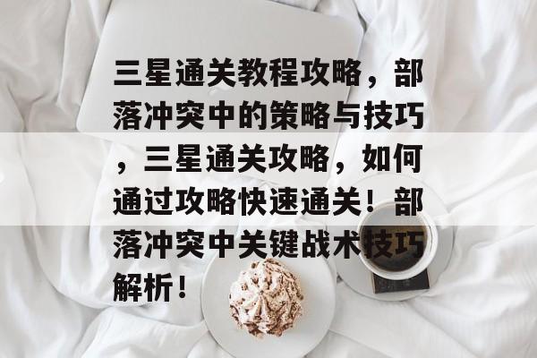三星通关教程攻略,部落冲突中的策略与技巧,三星通关攻略,如何通过攻略快速通关!部落冲突中关键战术技巧解析! 三星通关教程攻略,部落冲突中的策略与技巧,三星通关攻略,如何通过攻略快速通关!部落冲突中关键战术技巧解析!