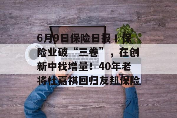 6月9日保险日报丨保险业破“三卷”,在创新中找增量!40年老将杜嘉祺回归友邦保险 6月9日保险日报丨保险业破“三卷”,在创新中找增量!40年老将杜嘉祺回归友邦保险