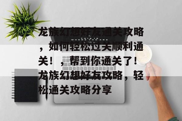 龙族幻想好友通关攻略,如何轻松过关顺利通关!,帮到你通关了!龙族幻想好友攻略,轻松通关攻略分享 龙族幻想好友通关攻略,如何轻松过关顺利通关!,帮到你通关了!龙族幻想好友攻略,轻松通关攻略分享