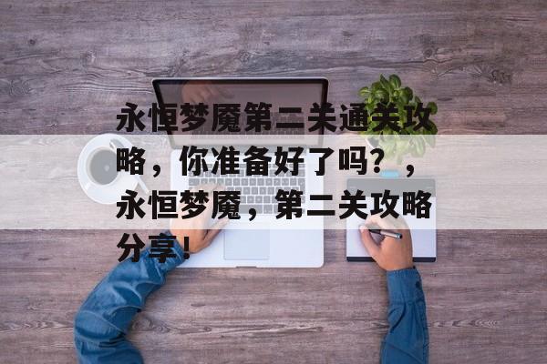 永恒梦魇第二关通关攻略,你准备好了吗?,永恒梦魇,第二关攻略分享! 永恒梦魇第二关通关攻略,你准备好了吗?,永恒梦魇,第二关攻略分享!