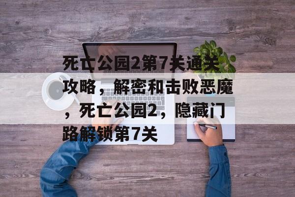 死亡公园2第7关通关攻略,解密和击败恶魔,死亡公园2,隐藏门路解锁第7关 死亡公园2第7关通关攻略,解密和击败恶魔,死亡公园2,隐藏门路解锁第7关