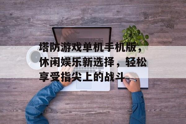 塔防游戏单机手机版,休闲娱乐新选择,轻松享受指尖上的战斗 塔防游戏单机手机版,休闲娱乐新选择,轻松享受指尖上的战斗