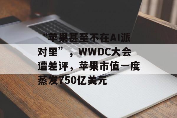 “苹果甚至不在AI派对里”，WWDC大会遭差评，苹果市值一度蒸发750亿美元