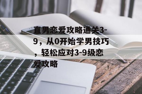 直男恋爱攻略通关3-9，从0开始学男技巧，轻松应对3-9级恋爱攻略