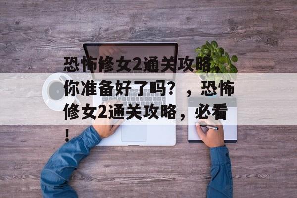 恐怖修女2通关攻略，你准备好了吗？，恐怖修女2通关攻略，必看！