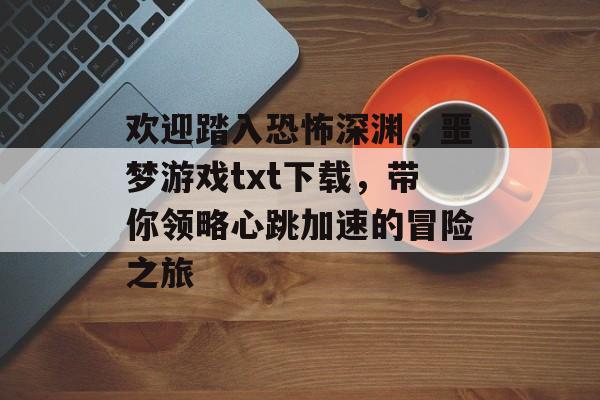 欢迎踏入恐怖深渊,噩梦游戏txt下载,带你领略心跳加速的冒险之旅 欢迎踏入恐怖深渊,噩梦游戏txt下载,带你领略心跳加速的冒险之旅