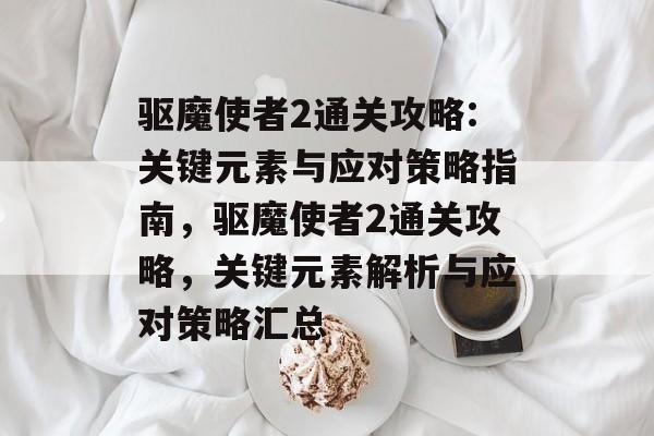 驱魔使者2通关攻略:关键元素与应对策略指南，驱魔使者2通关攻略，关键元素解析与应对策略汇总