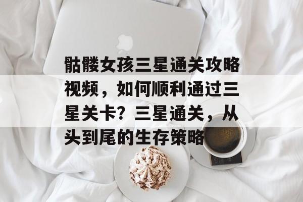 骷髅女孩三星通关攻略视频,如何顺利通过三星关卡?三星通关,从头到尾的生存策略 骷髅女孩三星通关攻略视频,如何顺利通过三星关卡?三星通关,从头到尾的生存策略