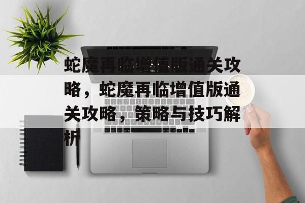 蛇魔再临增值版通关攻略,蛇魔再临增值版通关攻略,策略与技巧解析 蛇魔再临增值版通关攻略,蛇魔再临增值版通关攻略,策略与技巧解析