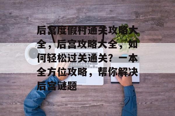 后宫度假村通关攻略大全,后宫攻略大全,如何轻松过关通关?一本全方位攻略,帮你解决后宫谜题 后宫度假村通关攻略大全,后宫攻略大全,如何轻松过关通关?一本全方位攻略,帮你解决后宫谜题