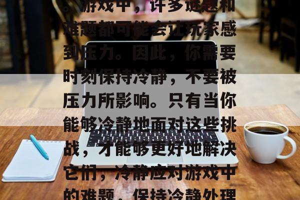 其次,你需要保持冷静。游戏中,许多谜题和难题都可能会让玩家感到压力。因此,你需要时刻保持冷静,不要被压力所影响。只有当你能够冷静地面对这些挑战,才能够更好地解决它们,冷静应对游戏中的难题,保持冷静处理压力。 其次,你需要保持冷静。游戏中,许多谜题和难题都可能会让玩家感到压力。因此,你需要时刻保持冷静,不要被压力所影响。只有当你能够冷静地面对这些挑战,才能够更好地解决它们,冷静应对游戏中的难题,保持冷静处理压力。