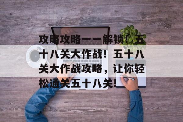 攻略攻略一一解锁!五十八关大作战!五十八关大作战攻略,让你轻松通关五十八关! 攻略攻略一一解锁!五十八关大作战!五十八关大作战攻略,让你轻松通关五十八关!