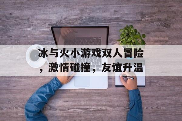 冰与火小游戏双人冒险,激情碰撞,友谊升温 冰与火小游戏双人冒险,激情碰撞,友谊升温