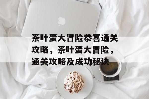 茶叶蛋大冒险恭喜通关攻略,茶叶蛋大冒险,通关攻略及成功秘诀 茶叶蛋大冒险恭喜通关攻略,茶叶蛋大冒险,通关攻略及成功秘诀