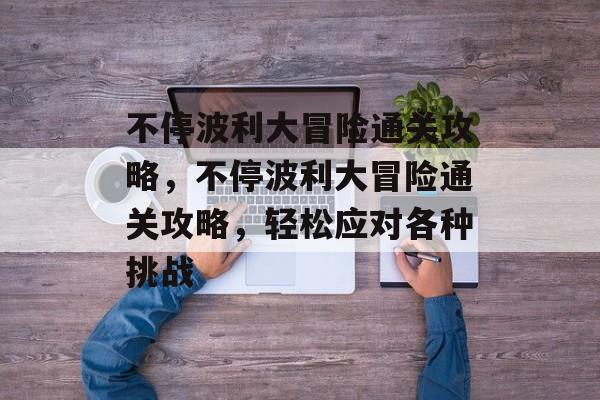 不停波利大冒险通关攻略,不停波利大冒险通关攻略,轻松应对各种挑战 不停波利大冒险通关攻略,不停波利大冒险通关攻略,轻松应对各种挑战