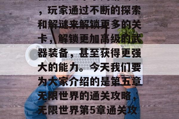 在无限地牢系列游戏中,玩家通过不断的探索和解谜来解锁更多的关卡,解锁更加高级的武器装备,甚至获得更强大的能力。今天我们要为大家介绍的是第五章无限世界的通关攻略,无限世界第5章通关攻略 在无限地牢系列游戏中,玩家通过不断的探索和解谜来解锁更多的关卡,解锁更加高级的武器装备,甚至获得更强大的能力。今天我们要为大家介绍的是第五章无限世界的通关攻略,无限世界第5章通关攻略