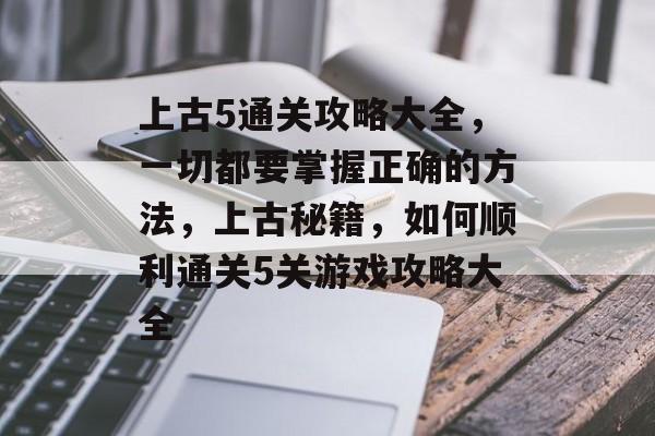 上古5通关攻略大全,一切都要掌握正确的方法,上古秘籍,如何顺利通关5关游戏攻略大全 上古5通关攻略大全,一切都要掌握正确的方法,上古秘籍,如何顺利通关5关游戏攻略大全