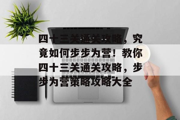 四十三关通关攻略,究竟如何步步为营!教你四十三关通关攻略,步步为营策略攻略大全 四十三关通关攻略,究竟如何步步为营!教你四十三关通关攻略,步步为营策略攻略大全