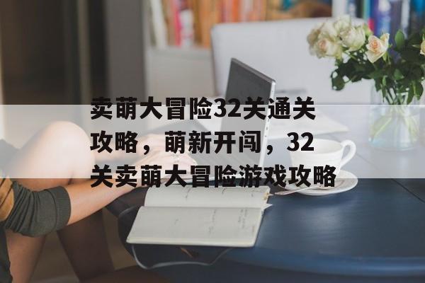 卖萌大冒险32关通关攻略,萌新开闯,32关卖萌大冒险游戏攻略 卖萌大冒险32关通关攻略,萌新开闯,32关卖萌大冒险游戏攻略