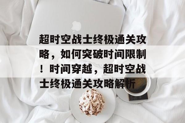 超时空战士终极通关攻略,如何突破时间限制!时间穿越,超时空战士终极通关攻略解析 超时空战士终极通关攻略,如何突破时间限制!时间穿越,超时空战士终极通关攻略解析
