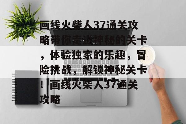 画线火柴人37通关攻略带你走进神秘的关卡,体验独家的乐趣,冒险挑战,解锁神秘关卡!画线火柴人37通关攻略 画线火柴人37通关攻略带你走进神秘的关卡,体验独家的乐趣,冒险挑战,解锁神秘关卡!画线火柴人37通关攻略