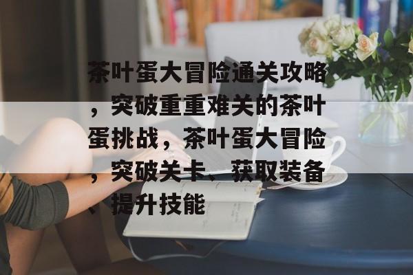 茶叶蛋大冒险通关攻略,突破重重难关的茶叶蛋挑战,茶叶蛋大冒险,突破关卡、获取装备、提升技能 茶叶蛋大冒险通关攻略,突破重重难关的茶叶蛋挑战,茶叶蛋大冒险,突破关卡、获取装备、提升技能