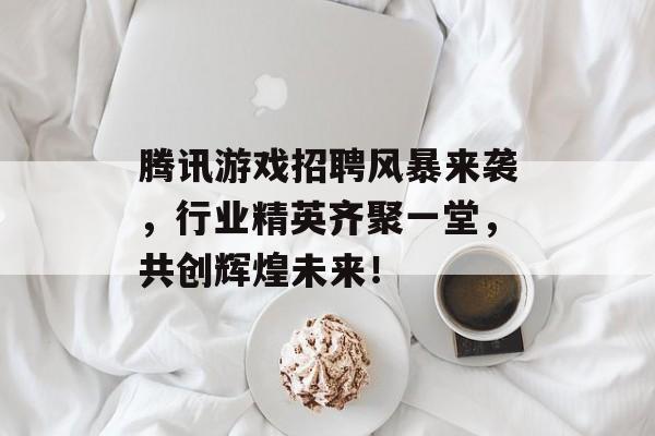 腾讯游戏招聘风暴来袭,行业精英齐聚一堂,共创辉煌未来! 腾讯游戏招聘风暴来袭,行业精英齐聚一堂,共创辉煌未来!