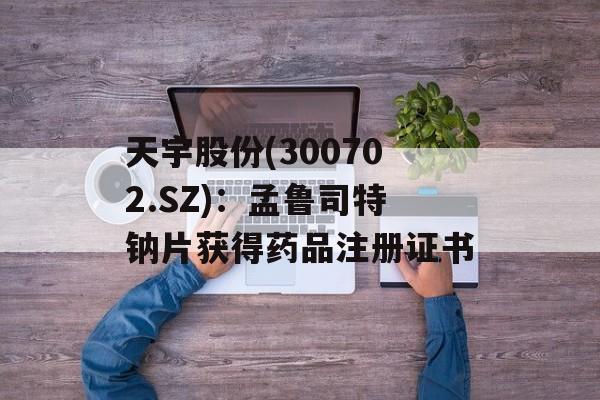 天宇股份(300702.SZ)：孟鲁司特钠片获得药品注册证书