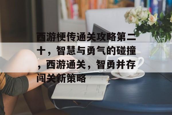 西游梗传通关攻略第二十,智慧与勇气的碰撞,西游通关,智勇并存闯关新策略 西游梗传通关攻略第二十,智慧与勇气的碰撞,西游通关,智勇并存闯关新策略