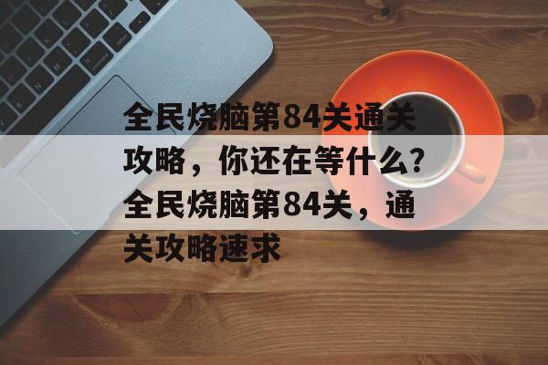 全民烧脑第84关通关攻略,你还在等什么?全民烧脑第84关,通关攻略速求 全民烧脑第84关通关攻略,你还在等什么?全民烧脑第84关,通关攻略速求