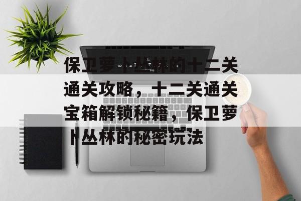 保卫萝卜丛林的十二关通关攻略，十二关通关宝箱解锁秘籍，保卫萝卜丛林的秘密玩法
