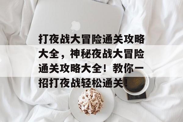 打夜战大冒险通关攻略大全，神秘夜战大冒险通关攻略大全！教你一招打夜战轻松通关！