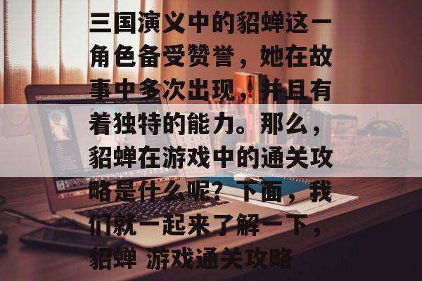 三国演义中的貂蝉这一角色备受赞誉,她在故事中多次出现,并且有着独特的能力。那么,貂蝉在游戏中的通关攻略是什么呢?下面,我们就一起来了解一下,貂蝉 游戏通关攻略 三国演义中的貂蝉这一角色备受赞誉,她在故事中多次出现,并且有着独特的能力。那么,貂蝉在游戏中的通关攻略是什么呢?下面,我们就一起来了解一下,貂蝉 游戏通关攻略