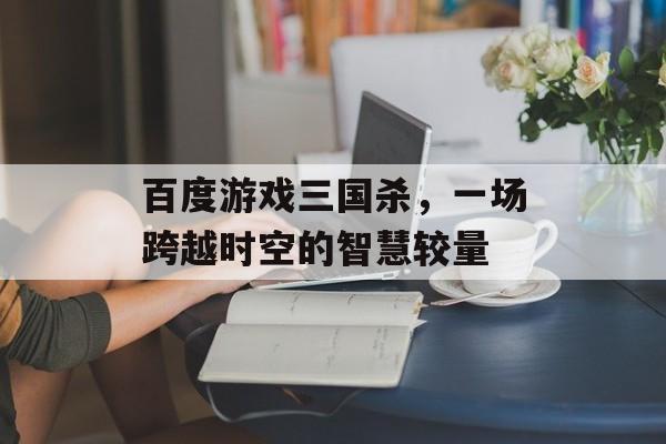 百度游戏三国杀,一场跨越时空的智慧较量 百度游戏三国杀,一场跨越时空的智慧较量