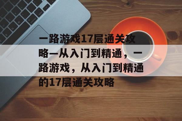 一路游戏17层通关攻略—从入门到精通,一路游戏,从入门到精通的17层通关攻略 一路游戏17层通关攻略—从入门到精通,一路游戏,从入门到精通的17层通关攻略