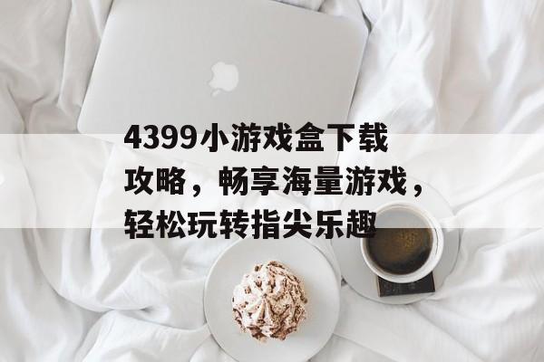 4399小游戏盒下载攻略，畅享海量游戏，轻松玩转指尖乐趣