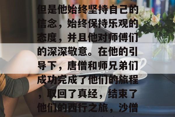 最后,沙僧虽然经历了一系列的困难和挑战,但是他始终坚持自己的信念,始终保持乐观的态度,并且他对师傅们的深深敬意。在他的引导下,唐僧和师兄弟们成功完成了他们的旅程,取回了真经,结束了他们的西行之旅,沙僧历险修真,信念始终如一,取经路上显神威! 最后,沙僧虽然经历了一系列的困难和挑战,但是他始终坚持自己的信念,始终保持乐观的态度,并且他对师傅们的深深敬意。在他的引导下,唐僧和师兄弟们成功完成了他们的旅程,取回了真经,结束了他们的西行之旅,沙僧历险修真,信念始终如一,取经路上显神威!