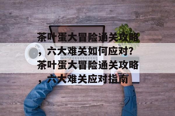 茶叶蛋大冒险通关攻略，六大难关如何应对？茶叶蛋大冒险通关攻略，六大难关应对指南