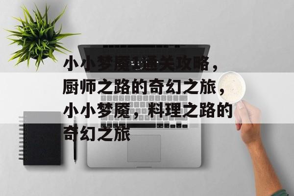 小小梦魇1通关攻略,厨师之路的奇幻之旅,小小梦魇,料理之路的奇幻之旅 小小梦魇1通关攻略,厨师之路的奇幻之旅,小小梦魇,料理之路的奇幻之旅