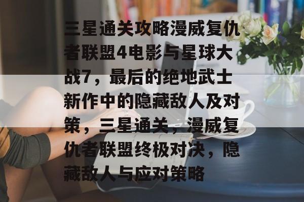 三星通关攻略漫威复仇者联盟4电影与星球大战7，最后的绝地武士新作中的隐藏敌人及对策，三星通关，漫威复仇者联盟终极对决，隐藏敌人与应对策略