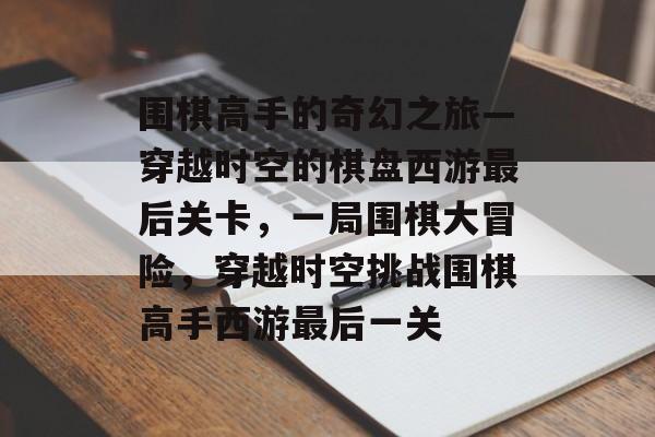 围棋高手的奇幻之旅—穿越时空的棋盘西游最后关卡，一局围棋大冒险，穿越时空挑战围棋高手西游最后一关