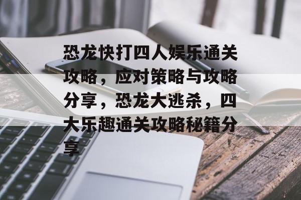 恐龙快打四人娱乐通关攻略,应对策略与攻略分享,恐龙大逃杀,四大乐趣通关攻略秘籍分享 恐龙快打四人娱乐通关攻略,应对策略与攻略分享,恐龙大逃杀,四大乐趣通关攻略秘籍分享
