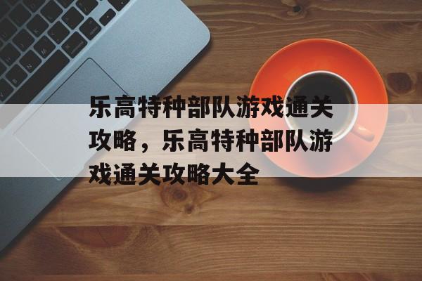 乐高特种部队游戏通关攻略，乐高特种部队游戏通关攻略大全
