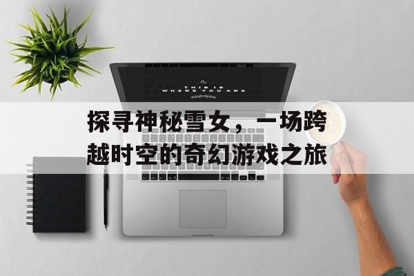 探寻神秘雪女,一场跨越时空的奇幻游戏之旅 探寻神秘雪女,一场跨越时空的奇幻游戏之旅