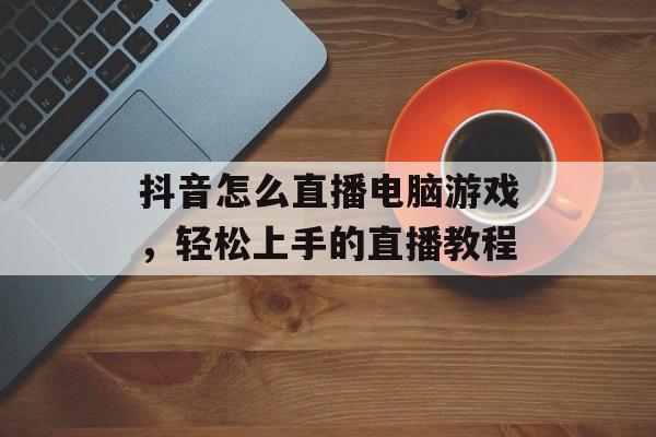抖音怎么直播电脑游戏,轻松上手的直播教程 抖音怎么直播电脑游戏,轻松上手的直播教程