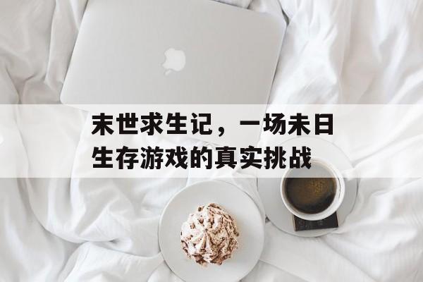 末世求生记,一场未日生存游戏的真实挑战 末世求生记,一场未日生存游戏的真实挑战
