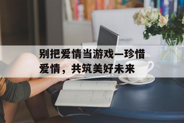 别把爱情当游戏—珍惜爱情,共筑美好未来 别把爱情当游戏—珍惜爱情,共筑美好未来