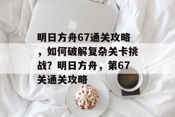 明日方舟67通关攻略,如何破解复杂关卡挑战?明日方舟,第67关通关攻略 明日方舟67通关攻略,如何破解复杂关卡挑战?明日方舟,第67关通关攻略